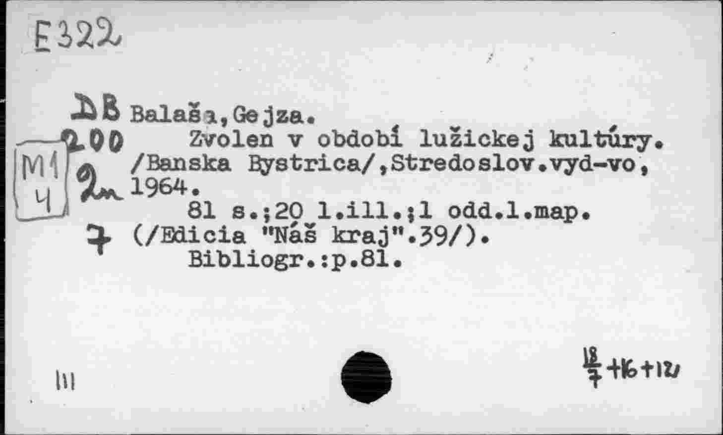 ﻿
•ЪВ Balasi,Gejza.
100 , Zvolen V obdobl luzickej kultury A /Banska Bystrica/,Stredo slov•vyd-vo, 7^ 1964.
81 s.;20 1.111.;1 odd.l.map.
І (/Bdicia ”Nas kraj”.59/).
Bibliogr.:p.81.
hi
